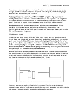 MTTE3102 Kurikulum Pendidikan Matematik


Tugasan berkenaan menunjukkan konteks soalan selain daripada soalan bercerita. Konteks
sebegini lebih berkaitan dengan konteks matematik. Hirarki langkah pada Model Polya juga
tidak kelihatan secara ketara pada soalan ini.

Tiada algoritma piawai pada kurikulum Matematik KBSR yang boleh diguna pakai bagi
mendapatkan jawapan soalan ini. Setiap murid memikirkan suatu algoritma baru yang boleh
digunakan bagi mencari jawapan soalan ini. Halangan sebegini menggalakkan murid berfikir
secara kritis. Oleh itu, soalan ini menggalakkan inovasi dan kreativiti di kalangan murid.

Penyelesaian masalah sebegini dikenali sebagai penyelesaian masalah kreatif. Proses
pemikiran yang berlaku padanya bertujuan menghasilkan algoritma heuristik bagi
membezakannya daripada penggunaan algoritma-algoritma piawai pada Model Polya dan lain-
lain model yang setara dengannya.

3.5 Algoritma Heuristik

Soalan bercerita selalu diguna pakai pada Model Polya kerana algoritma piawai yang perlu
diguna pakai tidak ketara pada peringkat awal proses penyelesaian seperti mana yang berlaku
pada soalan mekanis. Ini berlaku kerana kiraan multi-steps diperlukan bagi soalan bercerita
yang diberikan. Soalan mekanis hanya memerlukan kiraan single-step. Selain itu, situasi pada
soalan bercerita yang diguna pakai pada Model Polya tidak bersifat kontekstual. Ianya tidak
berkaitan dengan situasi sebenar. Oleh itu, penggunaan sebarang model penyelesaian masalah
sebagai tonggak p&p matematik perlu bersifat kontekstual.

Masalah pada model penyelesaian kreatif bersifat kontekstual. Travelling Salesman Problem
dan Koniesberg Bridge Problem adalah antara contoh klasik bagi masalah bersifat kontekstual
ini. Konteks masalah tersebut adalah situasi sebenar; susunan terbaik bagi bagasi berlainan
saiz dalam bonet kenderaan dibincangkan pada Packing Problem.




Selain itu, pencapahan pemikiran (brain storming) adalah ciri utama pada penyelesaian
masalah kreatif. Teknik ini menggalakkan pencapahan perspektif serta idea. Sesi brain storming
menjadikan inovasi dan kreativiti sebahagian daripada p&p matematik.
 