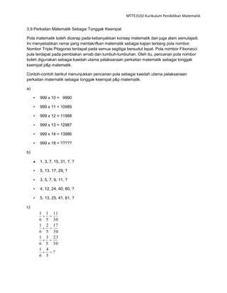 MTTE3102 Kurikulum Pendidikan Matematik


3.9 Perkaitan Matematik Sebagai Tonggak Keempat

Pola matematik boleh dicerap pada kebanyakkan konsep matematik dan juga alam semulajadi.
Ini menyebabkan ramai yang mentakrifkan matematik sebagai kajian tentang pola nombor.
Nombor Triple Pitagoras terdapat pada semua segitiga bersudut tepat. Pola nombor Fibonacci
pula terdapat pada pembiakan arnab dan tumbuh-tumbuhan. Oleh itu, pencarian pola nombor
boleh digunakan sebagai kaedah utama pelaksanaan perkaitan matematik sebagai tonggak
keempat p&p matematik.

Contoh-contoh berikut menunjukkan pencarian pola sebagai kaedah utama pelaksanaan
perkaitan matematik sebagai tonggak keempat p&p matematik.

a)

     •   999 x 10 = 9990

     •   999 x 11 = 10989

     •   999 x 12 = 11988

     •   999 x 13 = 12987

     •   999 x 14 = 13986

     •   999 x 18 = ?????

b)

         1, 3, 7, 15, 31, ?, ?

     •   5, 13, 17, 29, ?

     •   3, 5, 7, 9, 11, ?

     •   4, 12, 24, 40, 60, ?

     •   5, 13, 25, 41, 61, ?

c)
         1   1   11
         6   5   30
         1   2   17
         6   5   30
         1   3   23
         6   5   30
         1   4
                 ?
         6   5
 