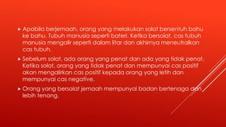  Apabila berjemaah, orang yang melakukan solat bersentuh bahu
ke bahu. Tubuh manusia seperti bateri. Ketika bersolat, cas tubuh
manusia mengalir seperti dalam litar dan akhirnya meneutralkan
cas tubuh.
 Sebelum solat, ada orang yang penat dan ada yang tidak penat.
Ketika solat, orang yang tidak penat dan mempunyai cas positif
akan mengalirkan cas positif kepada orang yang letih dan
mempunyai cas negative.
 Orang yang bersolat jemaah mempunyai badan bertenaga dan
lebih tenang.
 