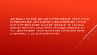  Solat tarawih dan berpuasa juga memberi kebaikan dan ini terbukti
berdasarkan kajian yang dilakukan. Sebelum Ramadan bermula,
katanya komposisi badan diukur dan selepas 21 hari berpuasa,
komposisi tubuh yang diukur semula mendapati keadaan tubuh
sihat seperti kolesterol rendah akibat kadar pembakaran lemak
yang meningkat serta paras glukos rendah.
 