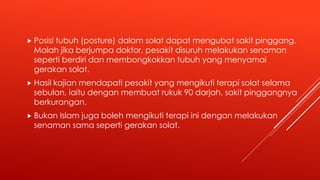  Posisi tubuh (posture) dalam solat dapat mengubat sakit pinggang.
Malah jika berjumpa doktor, pesakit disuruh melakukan senaman
seperti berdiri dan membongkokkan tubuh yang menyamai
gerakan solat.
 Hasil kajian mendapati pesakit yang mengikuti terapi solat selama
sebulan, iaitu dengan membuat rukuk 90 darjah, sakit pinggangnya
berkurangan.
 Bukan Islam juga boleh mengikuti terapi ini dengan melakukan
senaman sama seperti gerakan solat.
 