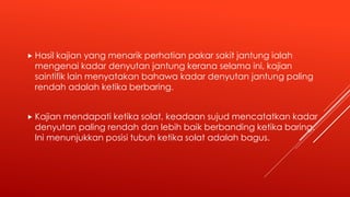  Hasil kajian yang menarik perhatian pakar sakit jantung ialah
mengenai kadar denyutan jantung kerana selama ini, kajian
saintifik lain menyatakan bahawa kadar denyutan jantung paling
rendah adalah ketika berbaring.
 Kajian mendapati ketika solat, keadaan sujud mencatatkan kadar
denyutan paling rendah dan lebih baik berbanding ketika baring.
Ini menunjukkan posisi tubuh ketika solat adalah bagus.
 