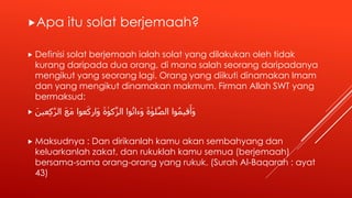 Apa itu solat berjemaah?
 Definisi solat berjemaah ialah solat yang dilakukan oleh tidak
kurang daripada dua orang, di mana salah seorang daripadanya
mengikut yang seorang lagi. Orang yang diikuti dinamakan Imam
dan yang mengikut dinamakan makmum. Firman Allah SWT yang
bermaksud:
 َ‫عين‬ِ‫ك‬ّٰ‫ر‬‫ال‬ َ‫ع‬َ‫م‬ ‫عوا‬َ‫َارك‬‫و‬ َ‫ة‬ ٰ‫كو‬َّ‫ز‬‫ال‬ ‫وا‬ُ‫ت‬‫َءا‬‫و‬ َ‫ة‬ ٰ‫لو‬َّ‫ص‬‫ال‬ ‫وا‬ُ‫م‬‫قي‬َ‫َأ‬‫و‬
 Maksudnya : Dan dirikanlah kamu akan sembahyang dan
keluarkanlah zakat, dan rukuklah kamu semua (berjemaah)
bersama-sama orang-orang yang rukuk. (Surah Al-Baqarah : ayat
43)
 
