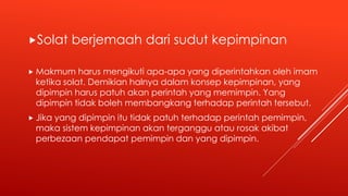 Solat berjemaah dari sudut kepimpinan
 Makmum harus mengikuti apa-apa yang diperintahkan oleh imam
ketika solat. Demikian halnya dalam konsep kepimpinan, yang
dipimpin harus patuh akan perintah yang memimpin. Yang
dipimpin tidak boleh membangkang terhadap perintah tersebut.
 Jika yang dipimpin itu tidak patuh terhadap perintah pemimpin,
maka sistem kepimpinan akan terganggu atau rosak akibat
perbezaan pendapat pemimpin dan yang dipimpin.
 