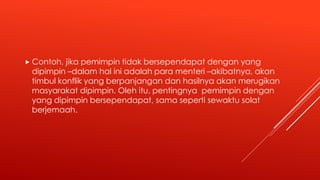  Contoh, jika pemimpin tidak bersependapat dengan yang
dipimpin –dalam hal ini adalah para menteri –akibatnya, akan
timbul konflik yang berpanjangan dan hasilnya akan merugikan
masyarakat dipimpin. Oleh itu, pentingnya pemimpin dengan
yang dipimpin bersependapat, sama seperti sewaktu solat
berjemaah.
 