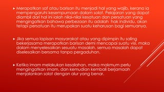 Merapatkan saf atau barisan itu menjadi hal yang wajib, kerana ia
mempengaruhi kesempurnaan dalam solat. Pelajaran yang dapat
diambil dari hal ini ialah nilai-nilai kesatuan dan persatuan yang
mengingatkan bahawa perbezaan itu adalah hak individu, akan
tetapi persatuan itu merupakan suatu keharusan bagi semuanya.
 Jika semua lapisan masyarakat atau yang dipimpin itu saling
bekerjasama merapatkan barisan demi mencapai suatu visi, maka
dalam menyelesaikan sesuatu masalah, semua masalah dapat
diselesaikan bersama tanpa pergaduhan.
 Ketika imam melakukan kesalahan, maka makmum perlu
mengingatkan imam, dan kemudian kembali berjamaah
menjalankan solat dengan alur yang benar.
 