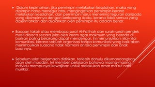  Dalam kepimpinan, jika pemimpin melakukan kesalahan, maka yang
dipimpin harus menegur atau mengingatkan pemimpin kerana
melakukan kesalahan, dan pemimpin harus menerima teguran daripada
yang dipimpinnya dengan berlapang dada, kerana tidak semua yang
diperintahkan dan dijalankan oleh pemimpin itu adalah benar.
 Bacaan takbir atau membaca surat Al-Fatihah dan surah-surah pendek
mesti dibaca secara jelas oleh imam agar makmum yang berada di
barisan paling belakang dapat mendengar. Ini menunjukkan nilai-nilai
komunikasi, kerana sebuah organisasi tanpa komunikasi yang baik akan
menimbulkan suasana tidak harmoni antara pemimpin dan anak
buahnya.
 Sebelum solat berjemaah didirikan, terlebih dahulu dikumandangkan
azan oleh muadzin. Ini memberi pelajaran bahawa masing-masing
individu mempunyai kewajiban untuk melakukan amar ma’ruf nahi
munkar.
 