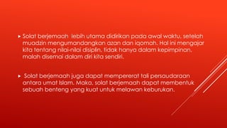  Solat berjemaah lebih utama didirikan pada awal waktu, setelah
muadzin mengumandangkan azan dan iqomah. Hal ini mengajar
kita tentang nilai-nilai disiplin, tidak hanya dalam kepimpinan,
malah disemai dalam diri kita sendiri.
 Solat berjemaah juga dapat mempererat tali persaudaraan
antara umat Islam. Maka, solat berjemaah dapat membentuk
sebuah benteng yang kuat untuk melawan keburukan.
 