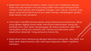  Berjemaah bermaksud bersatu dalam tujuan dan melakukan sesuatu.
Tidak ada sekumpulan manusia yang boleh mencapai kemajuan jika
mereka tidak bersatu dan bergerak mengikut satu haluan. Pasukan bola
sepak yang terhandal di dunia pun tidak mampu menjaringkan gol jika
tidak bersatu dan sehaluan.
 Umat Islam memiliki banyak sebab yang membawanya kesatuan. Sikap
yang diperlu digilap hanya sikap memahami kekurangan orang lain,
bertolak ansur dan tidak menganggap diri serba sempurna. Allah SWT
menjadikan setiap kita berbeza dan mempunyai kekuatan serta
kelemahan tersendiri. Yang sempurna hanya Dia.
 Kelemahan harus ditampung dengan kekuatan orang lain. Jika tidak, kita
tidak akan dapat bersatu dan mencapai kejayaan dalam membina
tamadun.
 