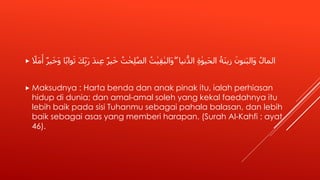 ‫ير‬َ‫خ‬ ُ‫ت‬ ٰ‫ح‬ِ‫ل‬ّٰ‫الص‬ ُ‫ت‬ٰ‫ي‬ِ‫ق‬ٰ‫َالب‬‫و‬ ۖ ‫نيا‬ُّ‫الد‬ ِ‫ة‬ ٰ‫َيو‬‫ح‬‫ال‬ ُ‫َة‬‫ن‬‫زي‬ َ‫نون‬َ‫ب‬‫َال‬‫و‬ ُ‫المال‬ً‫َل‬‫م‬َ‫أ‬ ‫ير‬َ‫خ‬َ‫و‬ ‫ا‬ً‫ب‬‫وا‬َ‫ث‬ َ‫ك‬ِِّ‫ب‬َ‫ر‬ َ‫د‬‫ن‬ِ‫ع‬
 Maksudnya : Harta benda dan anak pinak itu, ialah perhiasan
hidup di dunia; dan amal-amal soleh yang kekal faedahnya itu
lebih baik pada sisi Tuhanmu sebagai pahala balasan, dan lebih
baik sebagai asas yang memberi harapan. (Surah Al-Kahfi : ayat
46).
 