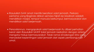  Rasulullah SAW amat menitik beratkan solat jemaah. Perkara
pertama yang Baginda dirikan semasa hijrah ke Madinah adalah
mendirikan masjid, tempat manusia berkumpul, bermasyarakat dan
mendirikan solat berjemaah.
 Persoalannya, mengapakah solat berjemaah itu diberi perhatian
berat oleh Rasulullah SAW? Solat jemaah berkaitan dengan sistem
mengatur hidup bermasyarakat. Tidak ramai di kalangan kita yang
menyedari kepentingan solat jemaah dari aspek pembangunan
umat.
 