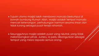  Tujuan utama masjid ialah membawa manusia berkumpul di
bawah bumbung Rumah Allah. Masjid adalah tempat manusia
mencari ketenangan, perhubungan harmoni sesama insan dan
tidak kurang sebagai pusat terapi rohaniah.
 Sesungguhnya masjid adalah pusat yang neutral, yang tidak
melambangkan pihak. Justeru, ia perlu dibangunkan sebagai
tempat yang mesra kepada semua orang.
 