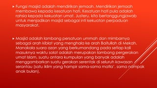 Fungsi masjid adalah mendirikan jemaah. Mendirikan jemaah
membawa kepada kesatuan hati. Kesatuan hati pula adalah
rahsia kepada kekuatan umat. Justeru, kita bertanggungjawab
untuk menjadikan masjid sebagai inti kekuatan perpaduan
masyarakat.
 Masjid adalah lambang persatuan ummah dan mimbarnya
sebagai arah kiblat yang menghala ke arah Baitullah di Mekah.
Manakala suara azan yang berkumandang pada setiap kali
masuknya waktu solat adalah merupakan lambang pergerakan
umat Islam, suatu antara kumpulan yang banyak adalah
menggambarkan suatu gerakan serentak di seluruh kawasan
serantau (satu iklim yang hampir sama-sama matla’, sama nampak
anak bulan).
 
