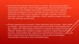  Solat jemaah dapat menyatukan ummah, sekurang-kurangnya
penduduk setempat untuk menggerakkan sesuatu pembangunan
masyarakat dan Negara termasuk mempertahankan negara
daripada serangan musuh samada secara zahir atau secara
tersembunyi. Penyatuan seperti ini mungkin berlaku menerusi
khutbah Jumaat, majlis-majlis ilmu, forum, perbincangan dan lain-
lain dari semasa ke semasa.
 Prinsip pembinaan tamadun Islam bermula dari konsep ‘dari masjid
ke masjid’, sebagaimana yang boleh kita fahami dari perjalanan
Isra’ Nabi SAW dari Masjid al-Haram di Mekah ke Masjid al-Aqsa di
Palestin. Berjemaah adalah langkah pertama dalam pembinaan
sesuatu masyarakat dan seterusnya pembinaan tamadun. Manusia
harus berkumpul dan bekerjasama, sama ada di peringkat
masyarakat setempat atau antarabangsa
 