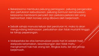  Bekerjasama membuka peluang perniagaan, peluang pengenalan
dan pertukaran kebudayaan, peluang bantuan kemanusiaan,
kerjasama membasmi penyakit dan perkara-perkara lain yang
bermanfaat. Inilah konsep yang dibawa oleh berjemaah.
 Sebaik sahaja manusia keluar dari peraturan ini, maka ia akan
mengundang kebinasaan, perbalahan dan tidak mustahil hingga
ke tahap peperangan.
 Malapetaka ke atas kemanusiaan pada hari ini adalah hasil
daripada ketamakan, kesombongan dan tidak mahu
menghormati hak-hak orang lain. Ringkas kata, lari dari prinsip
berjemaah.
 