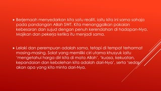  Berjemaah menyedarkan kita satu realiti, iaitu kita ini sama sahaja
pada pandangan Allah SWT. Kita menanggalkan pakaian
kebesaran dan sujud dengan penuh kerendahan di hadapan-Nya.
Majikan dan pekerja ketika itu menjadi sama.
 Lelaki dan perempuan adalah sama, tetapi di tempat terhormat
masing-masing. Solat yang memiliki ciri utama khusyuk iaitu
‘mengetahui harga diri kita di mata Allah’, ‘kuasa, kekuatan,
kepandaian dan kebolehan kita adalah dari-Nya’, serta ‘sedar
akan apa yang kita minta dari-Nya.
 