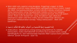  Islam ialah satu agama yang lengkap, tinggi lagi unggul. Ia tidak
mengajar umatnya hidup bersendirian sebagaimana kaum barat, malah
dia telah mempersaudarakan antara individu-individu umatnya menjadi
hidup bersaudara yang menghendaki mereka untuk turut bergaul,
sekurang-kurangnya sewaktu mereka bersolat jemaah, lima kali dalam
sehari. Tiada suatu ibadat lain yang diwajibkan agar dilakukan
sekerapnya selain solat lima waktu secara berjemaah dimana dia
bertujuan melaksanakan konsep “hidup bersaudara”. Allah SWT
berfirman:
 َّ‫ل‬َ‫ع‬َ‫ل‬ َ َّ‫اَّلل‬ ‫وا‬ُ‫ق‬َّ‫َات‬‫و‬ ۚ ‫م‬ُ‫َيك‬‫و‬َ‫خ‬َ‫أ‬ َ‫َين‬‫ب‬ ‫حوا‬ِ‫ل‬‫ص‬َ‫أ‬َ‫ف‬ ‫َة‬‫و‬‫خ‬ِ‫إ‬ َ‫نون‬ِ‫م‬‫ؤ‬ُ‫م‬‫ال‬ ‫َا‬‫م‬َّ‫ن‬ِ‫إ‬َ‫َمون‬‫ح‬‫ر‬ُ‫ت‬ ‫م‬ُ‫ك‬
 Maksudnya : Sebenarnya orang-orang yang beriman itu adalah
bersaudara, maka damaikanlah di antara dua saudara kamu (yang
bertelingkah) itu; dan bertaqwalah kepada Allah supaya kamu beroleh
rahmat. (Surah Al-Hujurat : ayat 10)
 