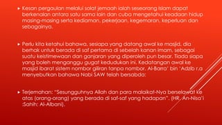  Kesan pergaulan melalui solat jemaah ialah seseorang Islam dapat
berkenalan antara satu sama lain dan cuba mengetahui keadaan hidup
masing-masing serta kediaman, pekerjaan, kegemaran, keperluan dan
sebagainya.
 Perlu kita ketahui bahawa, sesiapa yang datang awal ke masjid, dia
berhak untuk berada di saf pertama di sebelah kanan imam, sebagai
suatu keistimewaan dan ganjaran yang diperoleh pun besar. Tiada siapa
yang boleh menganggu gugat kedudukan ini. Kedatangan awal ke
masjid ibarat sistem nombor giliran tanpa nombor. Al-Barra’ bin ‘Adzib r.a
menyebutkan bahawa Nabi SAW telah bersabda:
 Terjemahan: “Sesungguhnya Allah dan para malaikat-Nya berselawat ke
atas (orang-orang) yang berada di saf-saf yang hadapan”. (HR. An-Nisa’i
:Sahih: Al-Albani).
 
