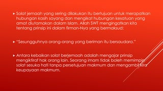  Solat jemaah yang sering dilakukan itu bertujuan untuk merapatkan
hubungan kasih sayang dan mengikat hubungan kesatuan yang
amat diutamakan dalam Islam. Allah SWT mengingatkan kita
tentang prinsip ini dalam firman-Nya yang bermaksud:
 “Sesungguhnya orang-orang yang beriman itu bersaudara.”
 Antara kebaikan solat berjemaah adalah mengajar prinsip
mengiktiraf hak orang lain. Seorang imam tidak boleh memimpin
solat sesuka hati tanpa persetujuan makmum dan mengambil kira
keupayaan makmum.
 