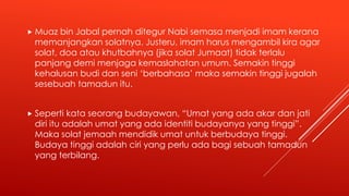  Muaz bin Jabal pernah ditegur Nabi semasa menjadi imam kerana
memanjangkan solatnya. Justeru, imam harus mengambil kira agar
solat, doa atau khutbahnya (jika solat Jumaat) tidak terlalu
panjang demi menjaga kemaslahatan umum. Semakin tinggi
kehalusan budi dan seni ‘berbahasa’ maka semakin tinggi jugalah
sesebuah tamadun itu.
 Seperti kata seorang budayawan, “Umat yang ada akar dan jati
diri itu adalah umat yang ada identiti budayanya yang tinggi”.
Maka solat jemaah mendidik umat untuk berbudaya tinggi.
Budaya tinggi adalah ciri yang perlu ada bagi sebuah tamadun
yang terbilang.
 