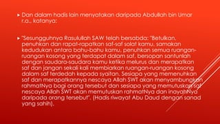  Dan dalam hadis lain menyatakan daripada Abdullah bin Umar
r.a., katanya:
 "Sesungguhnya Rasulullah SAW telah bersabda: "Betulkan,
penuhkan dan rapat-rapatkan saf-saf solat kamu, samakan
kedudukan antara bahu-bahu kamu, penuhkan semua ruangan-
ruangan kosong yang terdapat dalam saf, bersopan santunlah
dengan saudara-saudara kamu ketika melurus dan merapatkan
saf dan jangan sekali kali membiarkan ruangan-ruangan kosong
dalam saf terdedah kepada syaitan. Sesiapa yang memenuhkan
saf dan merapatkannya nescaya Allah SWT akan menyambungkan
rahmatNya bagi orang tersebut dan sesiapa yang memutuskan saf
nescaya Allah SWT akan memutuskan rahmatNya dan inayahNya
daripada orang tersebut". (Hadis riwayat Abu Daud dengan sanad
yang sahih).
 