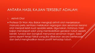 ANTARA HASIL KAJIAN TERSEBUT ADALAH:
1. Aktiviti Otot
 Profesor Dr Wan Abu Bakar mengkaji aktiviti otot menjelaskan
manusia perlu sentiasa melakukan regangan dan senaman kerana
otot menjadi lebih kuat apabila selalu digunakan. Katanya, hasil
kajian mendapati solat yang membabitkan gerakan tubuh seperti
berdiri, tunduk dan bongkok menyamai senaman ringan. Solat
sama seperti terapi fizikal yang jika dilakukan secara berterusan
dan betul menghasilkan kesan positif terhadap tubuh.
 