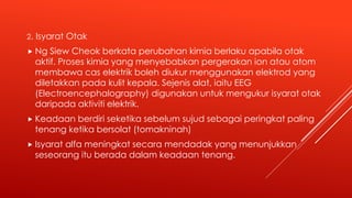 2. Isyarat Otak
 Ng Siew Cheok berkata perubahan kimia berlaku apabila otak
aktif. Proses kimia yang menyebabkan pergerakan ion atau atom
membawa cas elektrik boleh diukur menggunakan elektrod yang
diletakkan pada kulit kepala. Sejenis alat, iaitu EEG
(Electroencephalography) digunakan untuk mengukur isyarat otak
daripada aktiviti elektrik.
 Keadaan berdiri seketika sebelum sujud sebagai peringkat paling
tenang ketika bersolat (tomakninah)
 Isyarat alfa meningkat secara mendadak yang menunjukkan
seseorang itu berada dalam keadaan tenang.
 