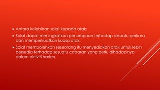  Antara kelebihan solat kepada otak:
 Solat dapat meningkatkan penumpuan terhadap sesuatu perkara
dan memperkuatkan kuasa otak.
 Solat membolehkan seseorang itu menyediakan otak untuk lebih
bersedia terhadap sesuatu cabaran yang perlu dihadapinya
dalam aktiviti harian.
 