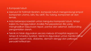 3. Komposisi tubuh
 Menurut Dr Fatimah Ibrahim, komposisi tubuh mengandungi empat
komponen utama, iaitu tisu aktif, tisu tulang, komponen air dan
lemak.
 Ada beberapa kaedah untuk mengukur komposisi tubuh, tetapi
kajian itu menggunakan Analisis Penyepadanan Bio yang
menghasilkan keputusan tepat, pantas dan selamat, berbanding
pengambilan darah.
 Teknik ini tidak digunakan secara meluas di hospital negara ini,
tetapi di Amerika Syarikat, teknik ini digunakan untuk menilai status
penyakit seperti Aids, diabetes, demam denggi dan pelbagai
penyakit kritikal lain
 