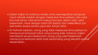  Dalam kajian ini, katanya model untuk mendapatkan komposisi
tubuh terbaik adalah dengan melakukan lima perkara, iaitu solat
lima kali sehari, memahami maksud bacaan dalam solat, solat
berjemaah, rukuk dengan betul (90 darjah) dan melentikkan jari
kaki ketika duduk antara sujud dan tahyat akhir.
 Dr Fatimah berkata, orang yang tidak melakukan lima perkara ini
mempunyai komposisi tubuh yang kurang baik. Katanya, kajian
mendapati secara keseluruhan orang yang solat berjemaah
mempunyai kesihatan lebih baik berbanding yang bersolat secara
bersendirian.
 