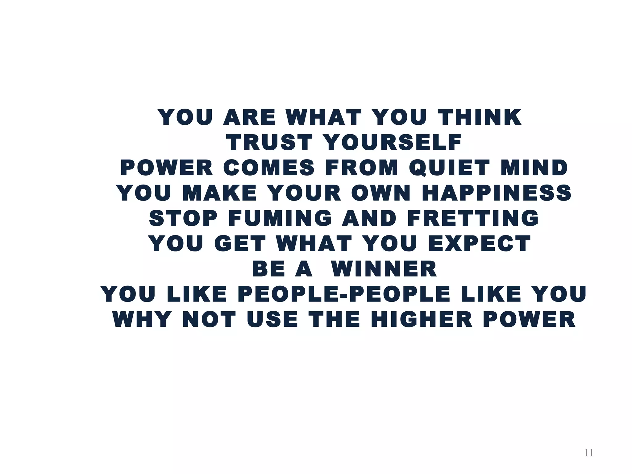 11
YOU ARE WHAT YOU THINK
TRUST YOURSELF
POWER COMES FROM QUIET MIND
YOU MAKE YOUR OWN HAPPINESS
STOP FUMING AND FRETTING
YOU GET WHAT YOU EXPECT
BE A WINNER
YOU LIKE PEOPLE-PEOPLE LIKE YOU
WHY NOT USE THE HIGHER POWER
 