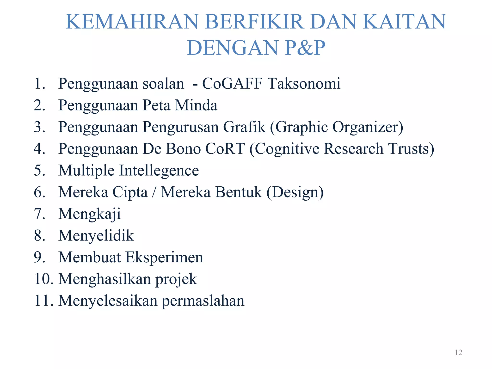 12
KEMAHIRAN BERFIKIR DAN KAITAN
DENGAN P&P
1. Penggunaan soalan - CoGAFF Taksonomi
2. Penggunaan Peta Minda
3. Penggunaan Pengurusan Grafik (Graphic Organizer)
4. Penggunaan De Bono CoRT (Cognitive Research Trusts)
5. Multiple Intellegence
6. Mereka Cipta / Mereka Bentuk (Design)
7. Mengkaji
8. Menyelidik
9. Membuat Eksperimen
10. Menghasilkan projek
11. Menyelesaikan permaslahan
 
