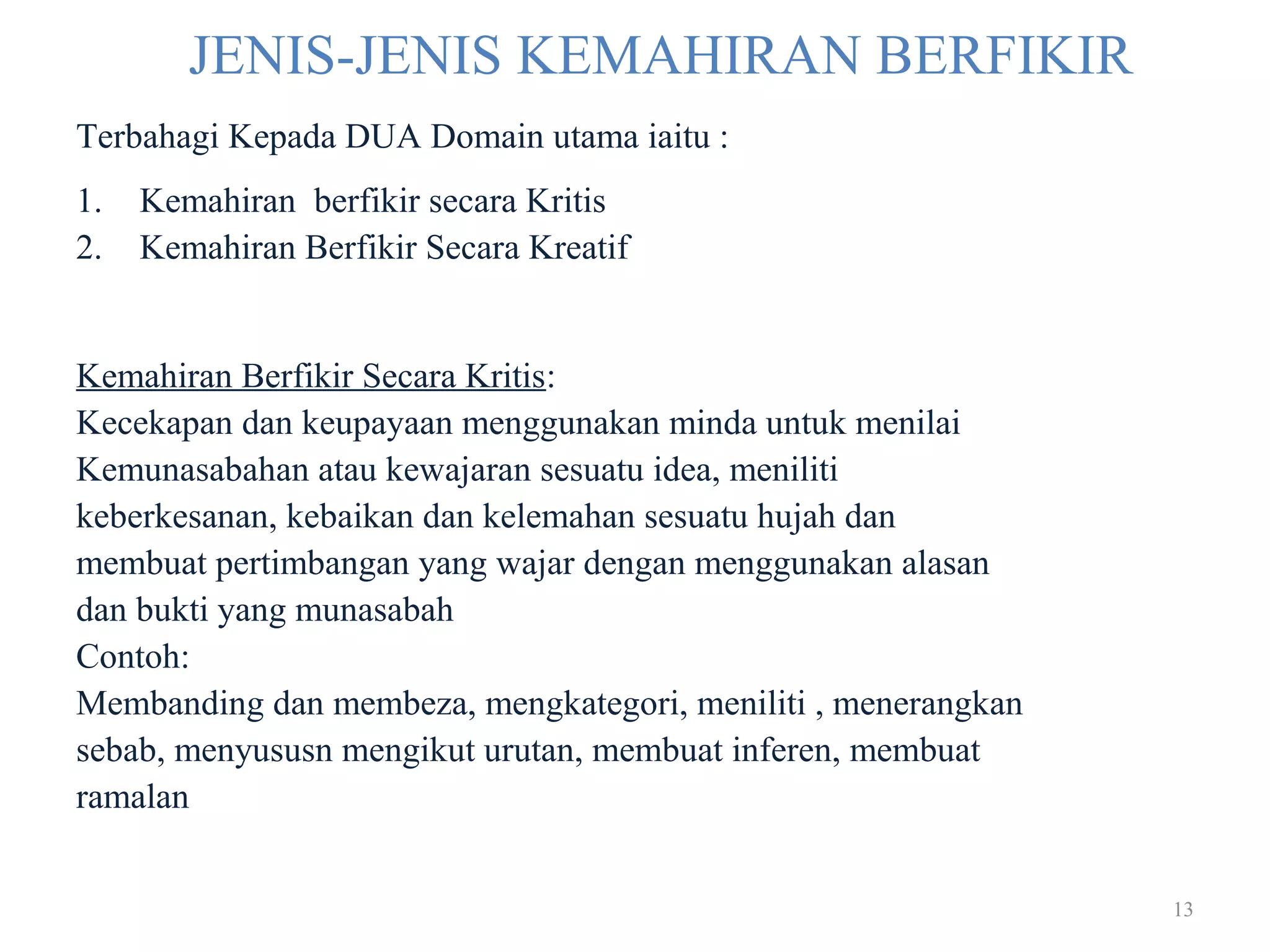13
JENIS-JENIS KEMAHIRAN BERFIKIR
Terbahagi Kepada DUA Domain utama iaitu :
1. Kemahiran berfikir secara Kritis
2. Kemahiran Berfikir Secara Kreatif
Kemahiran Berfikir Secara Kritis:
Kecekapan dan keupayaan menggunakan minda untuk menilai
Kemunasabahan atau kewajaran sesuatu idea, meniliti
keberkesanan, kebaikan dan kelemahan sesuatu hujah dan
membuat pertimbangan yang wajar dengan menggunakan alasan
dan bukti yang munasabah
Contoh:
Membanding dan membeza, mengkategori, meniliti , menerangkan
sebab, menyususn mengikut urutan, membuat inferen, membuat
ramalan
 