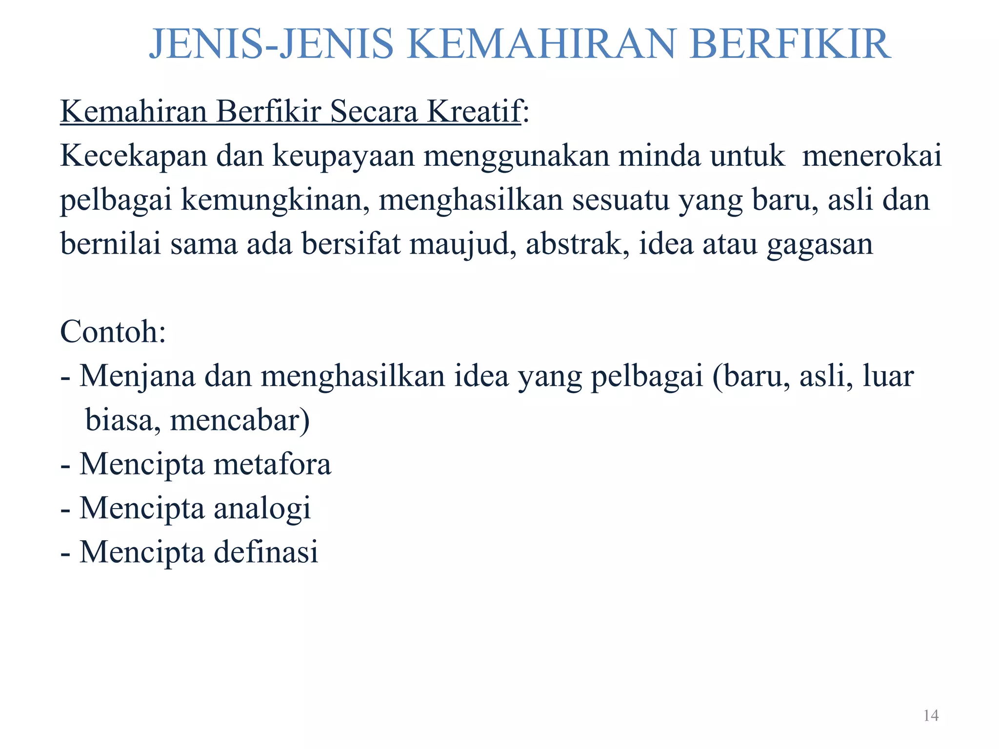 14
JENIS-JENIS KEMAHIRAN BERFIKIR
Kemahiran Berfikir Secara Kreatif:
Kecekapan dan keupayaan menggunakan minda untuk menerokai
pelbagai kemungkinan, menghasilkan sesuatu yang baru, asli dan
bernilai sama ada bersifat maujud, abstrak, idea atau gagasan
Contoh:
- Menjana dan menghasilkan idea yang pelbagai (baru, asli, luar
biasa, mencabar)
- Mencipta metafora
- Mencipta analogi
- Mencipta definasi
 