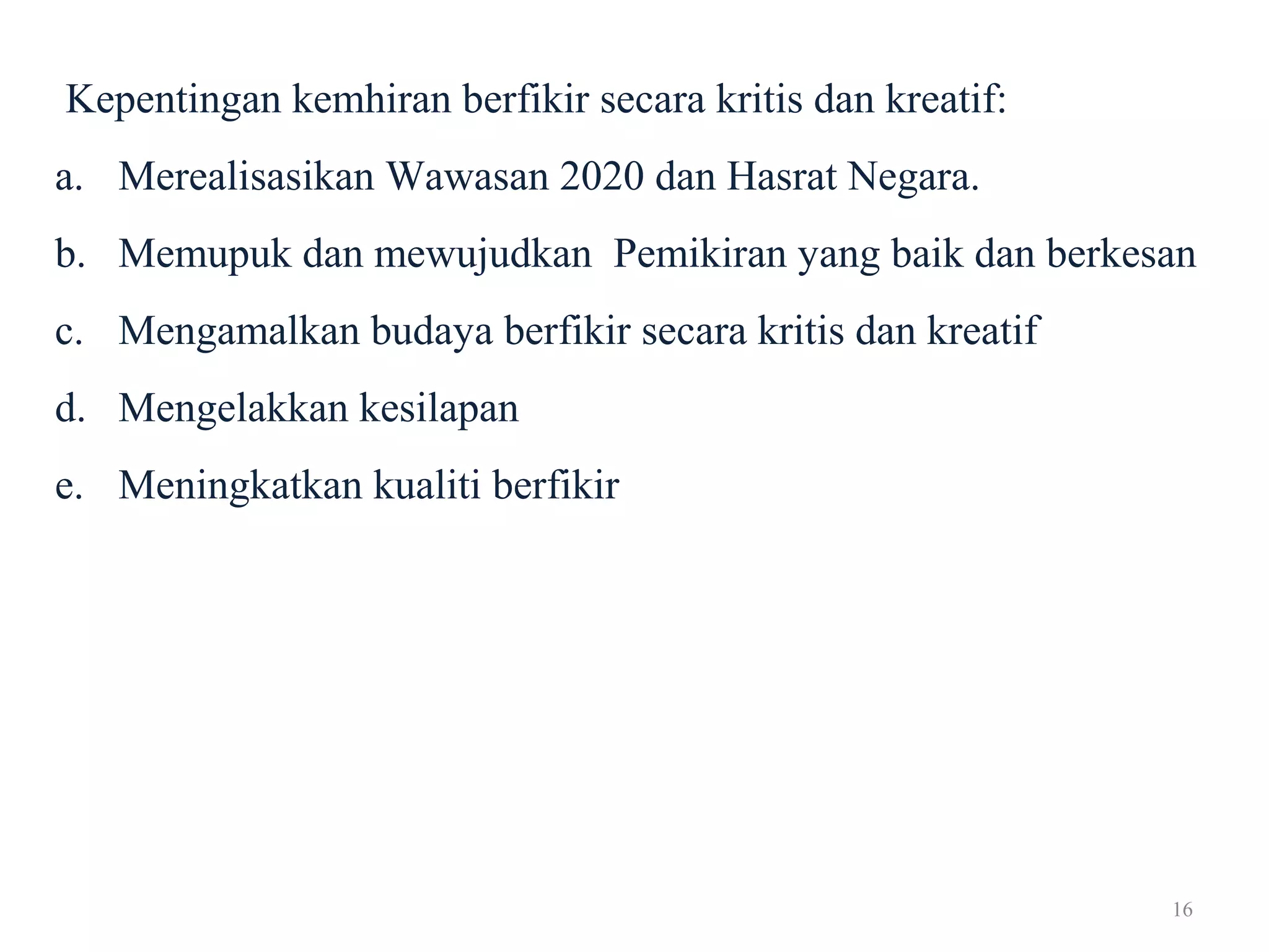 16
Kepentingan kemhiran berfikir secara kritis dan kreatif:
a. Merealisasikan Wawasan 2020 dan Hasrat Negara.
b. Memupuk dan mewujudkan Pemikiran yang baik dan berkesan
c. Mengamalkan budaya berfikir secara kritis dan kreatif
d. Mengelakkan kesilapan
e. Meningkatkan kualiti berfikir
 