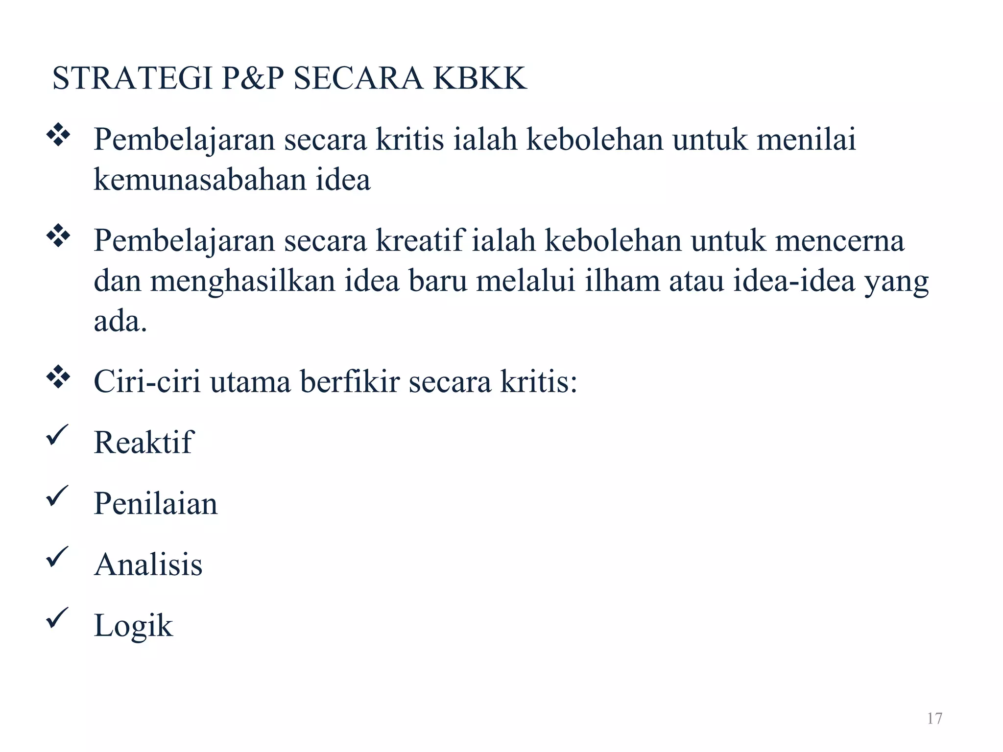 17
STRATEGI P&P SECARA KBKK
 Pembelajaran secara kritis ialah kebolehan untuk menilai
kemunasabahan idea
 Pembelajaran secara kreatif ialah kebolehan untuk mencerna
dan menghasilkan idea baru melalui ilham atau idea-idea yang
ada.
 Ciri-ciri utama berfikir secara kritis:
 Reaktif
 Penilaian
 Analisis
 Logik
 