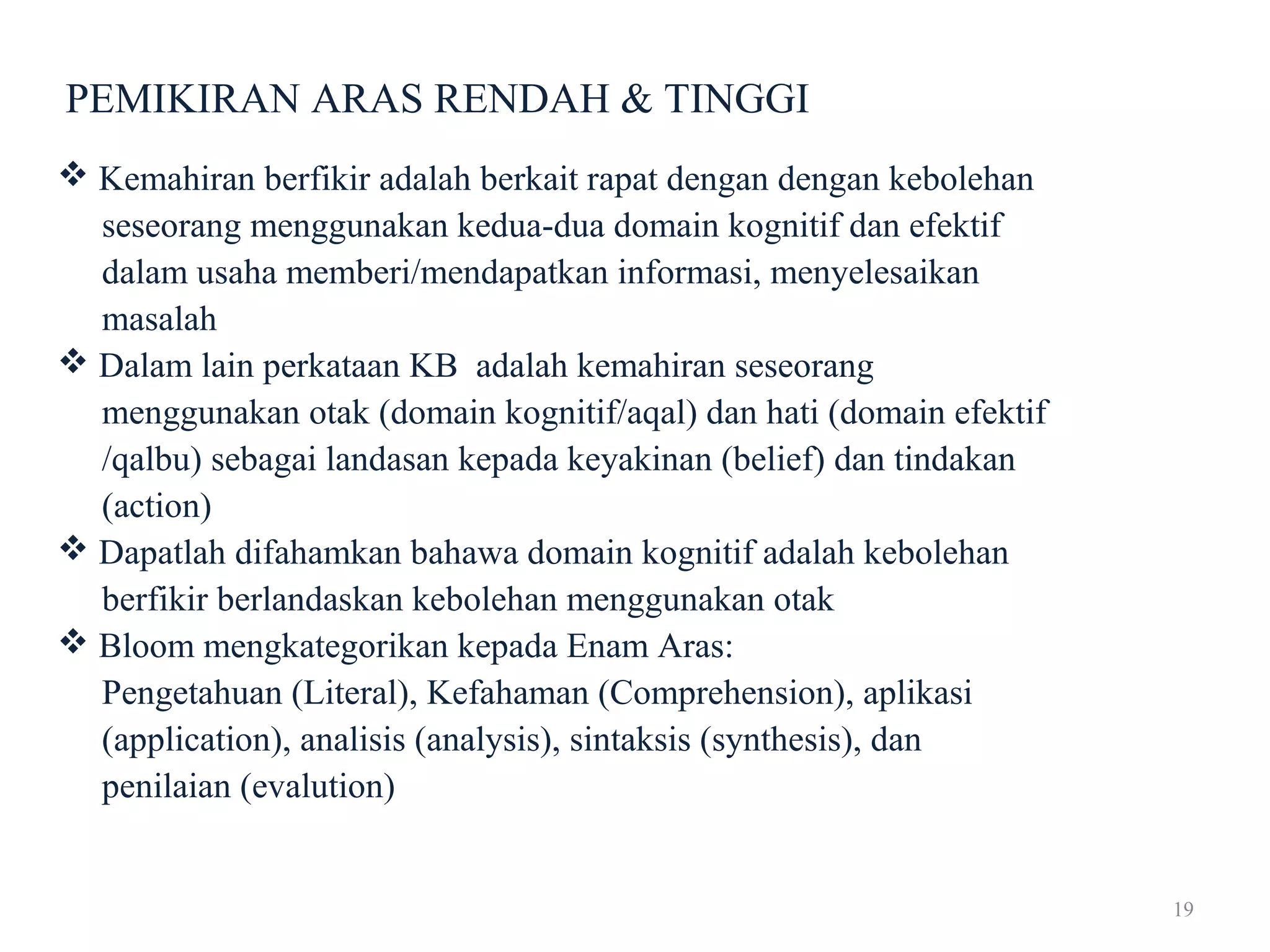 19
PEMIKIRAN ARAS RENDAH & TINGGI
 Kemahiran berfikir adalah berkait rapat dengan dengan kebolehan
seseorang menggunakan kedua-dua domain kognitif dan efektif
dalam usaha memberi/mendapatkan informasi, menyelesaikan
masalah
 Dalam lain perkataan KB adalah kemahiran seseorang
menggunakan otak (domain kognitif/aqal) dan hati (domain efektif
/qalbu) sebagai landasan kepada keyakinan (belief) dan tindakan
(action)
 Dapatlah difahamkan bahawa domain kognitif adalah kebolehan
berfikir berlandaskan kebolehan menggunakan otak
 Bloom mengkategorikan kepada Enam Aras:
Pengetahuan (Literal), Kefahaman (Comprehension), aplikasi
(application), analisis (analysis), sintaksis (synthesis), dan
penilaian (evalution)
 