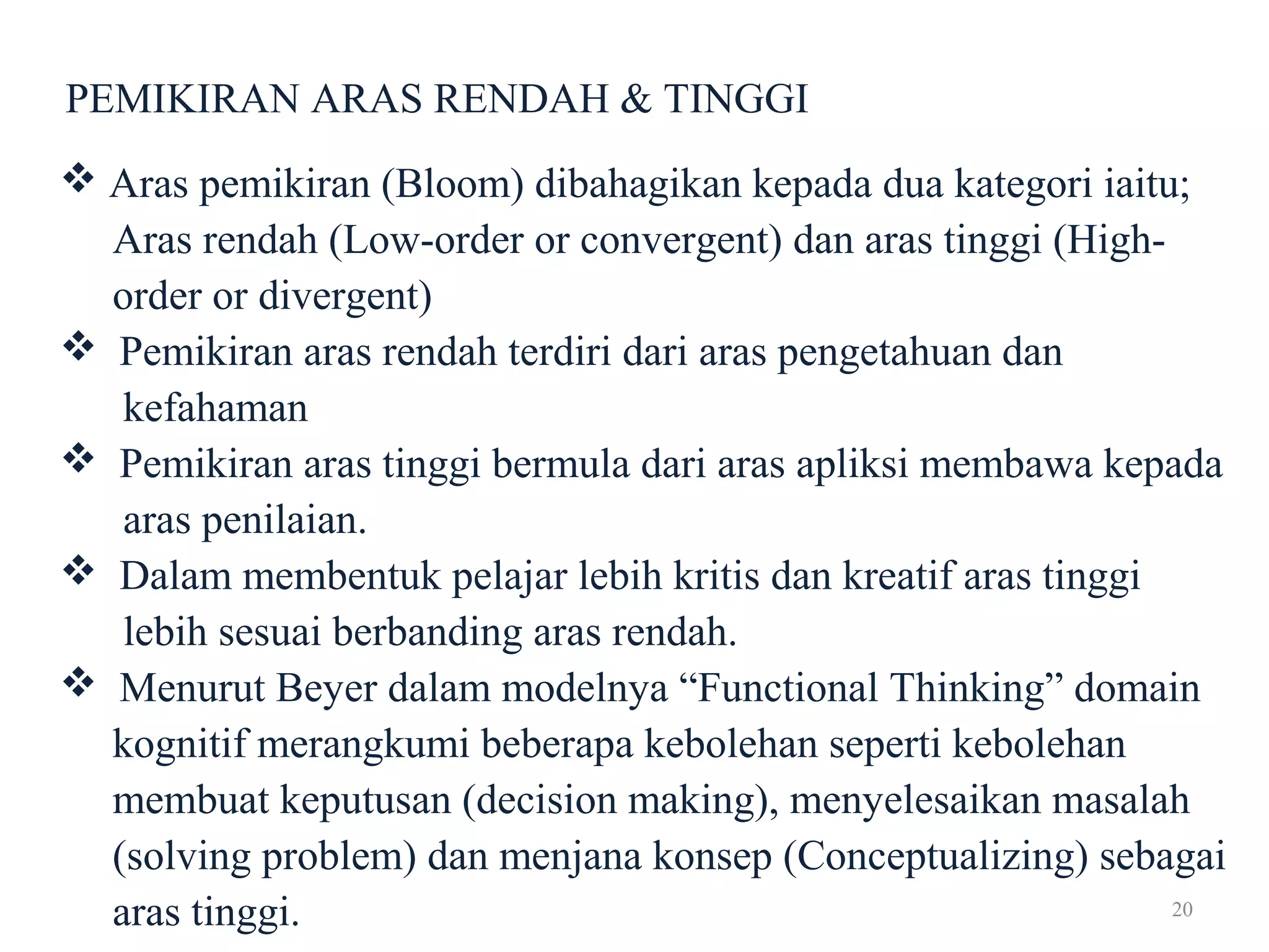20
PEMIKIRAN ARAS RENDAH & TINGGI
 Aras pemikiran (Bloom) dibahagikan kepada dua kategori iaitu;
Aras rendah (Low-order or convergent) dan aras tinggi (High-
order or divergent)
 Pemikiran aras rendah terdiri dari aras pengetahuan dan
kefahaman
 Pemikiran aras tinggi bermula dari aras apliksi membawa kepada
aras penilaian.
 Dalam membentuk pelajar lebih kritis dan kreatif aras tinggi
lebih sesuai berbanding aras rendah.
 Menurut Beyer dalam modelnya “Functional Thinking” domain
kognitif merangkumi beberapa kebolehan seperti kebolehan
membuat keputusan (decision making), menyelesaikan masalah
(solving problem) dan menjana konsep (Conceptualizing) sebagai
aras tinggi.
 