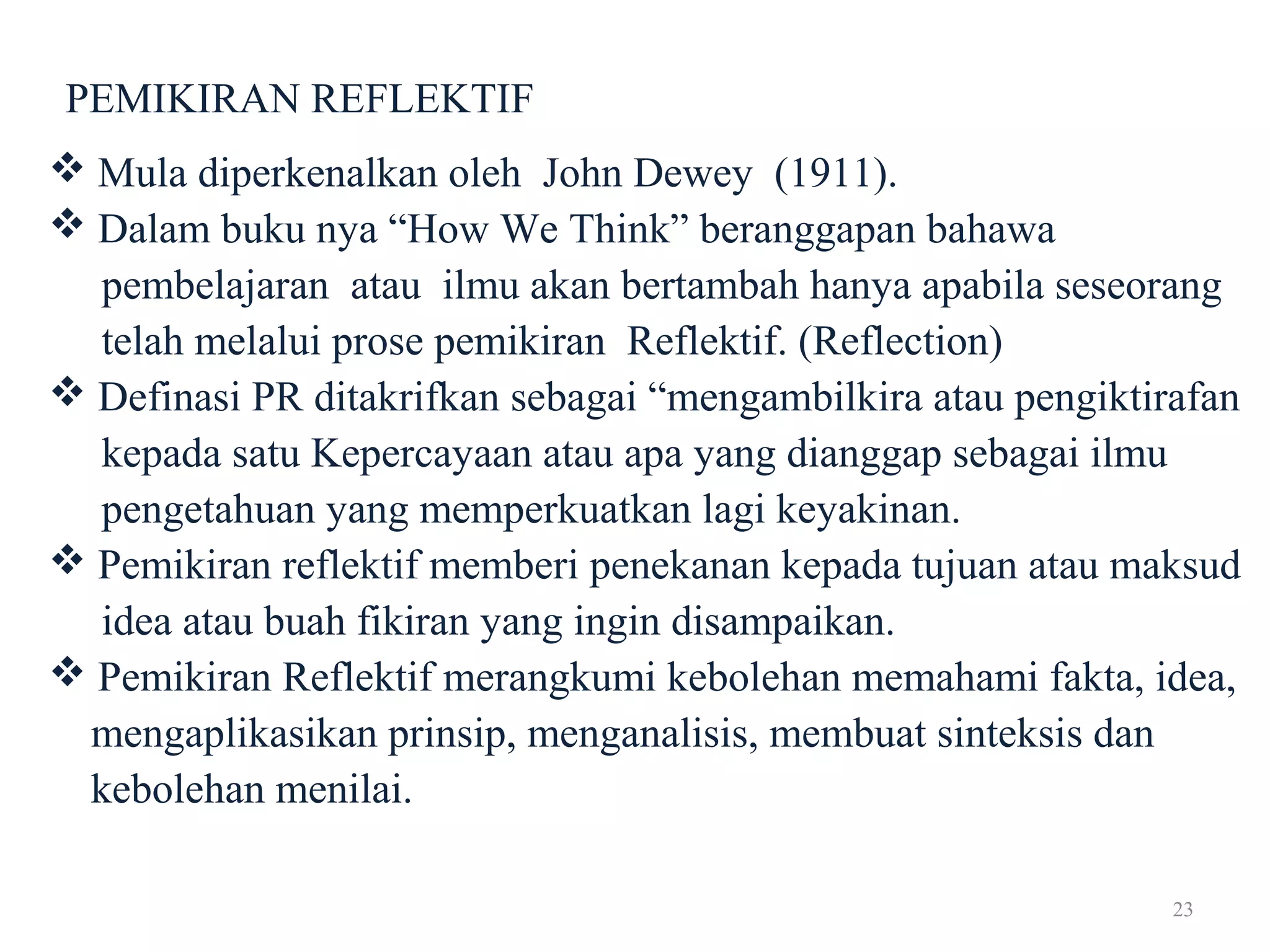 23
PEMIKIRAN REFLEKTIF
 Mula diperkenalkan oleh John Dewey (1911).
 Dalam buku nya “How We Think” beranggapan bahawa
pembelajaran atau ilmu akan bertambah hanya apabila seseorang
telah melalui prose pemikiran Reflektif. (Reflection)
 Definasi PR ditakrifkan sebagai “mengambilkira atau pengiktirafan
kepada satu Kepercayaan atau apa yang dianggap sebagai ilmu
pengetahuan yang memperkuatkan lagi keyakinan.
 Pemikiran reflektif memberi penekanan kepada tujuan atau maksud
idea atau buah fikiran yang ingin disampaikan.
 Pemikiran Reflektif merangkumi kebolehan memahami fakta, idea,
mengaplikasikan prinsip, menganalisis, membuat sinteksis dan
kebolehan menilai.
 