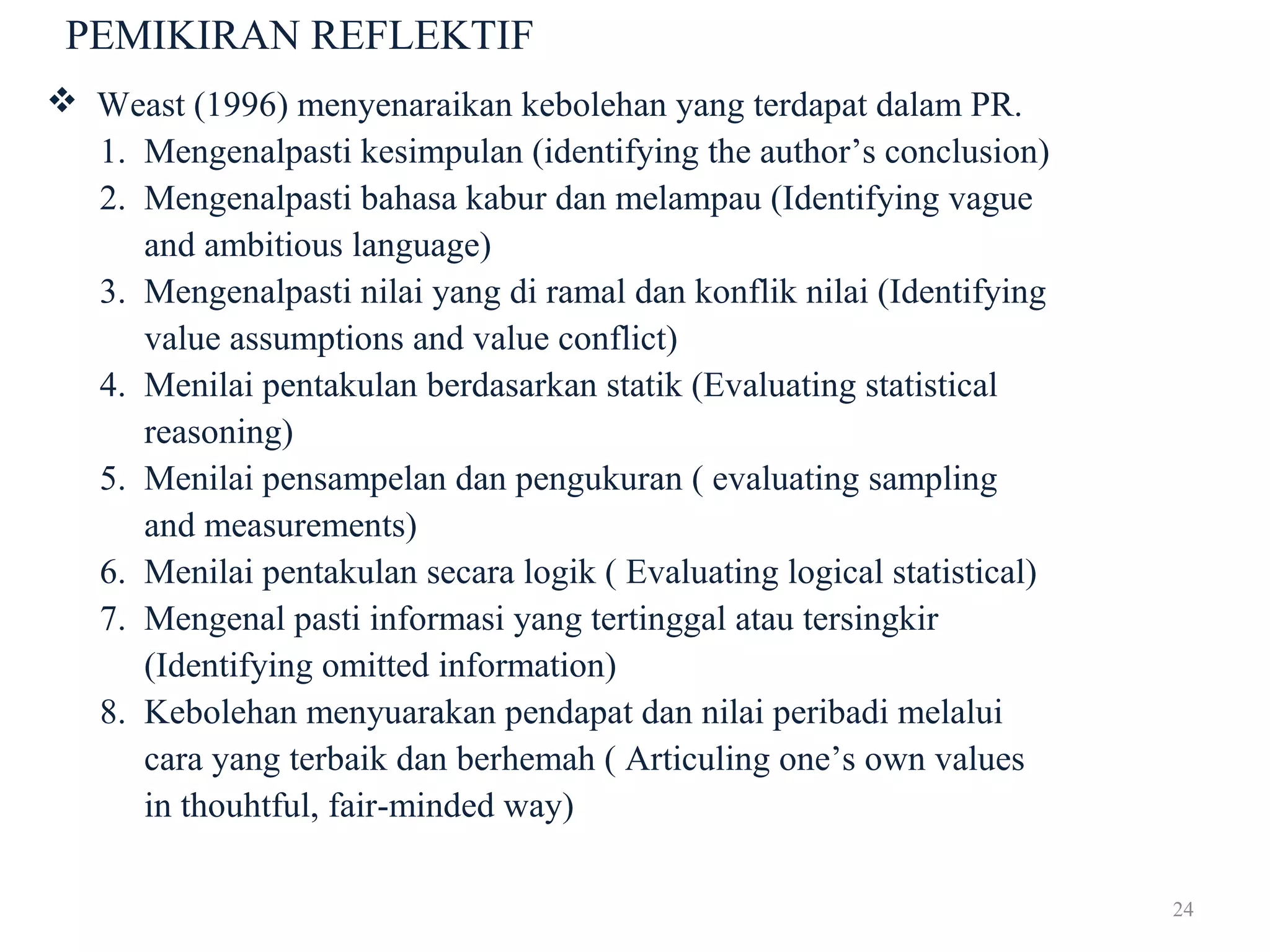 24
PEMIKIRAN REFLEKTIF
 Weast (1996) menyenaraikan kebolehan yang terdapat dalam PR.
1. Mengenalpasti kesimpulan (identifying the author’s conclusion)
2. Mengenalpasti bahasa kabur dan melampau (Identifying vague
and ambitious language)
3. Mengenalpasti nilai yang di ramal dan konflik nilai (Identifying
value assumptions and value conflict)
4. Menilai pentakulan berdasarkan statik (Evaluating statistical
reasoning)
5. Menilai pensampelan dan pengukuran ( evaluating sampling
and measurements)
6. Menilai pentakulan secara logik ( Evaluating logical statistical)
7. Mengenal pasti informasi yang tertinggal atau tersingkir
(Identifying omitted information)
8. Kebolehan menyuarakan pendapat dan nilai peribadi melalui
cara yang terbaik dan berhemah ( Articuling one’s own values
in thouhtful, fair-minded way)
 
