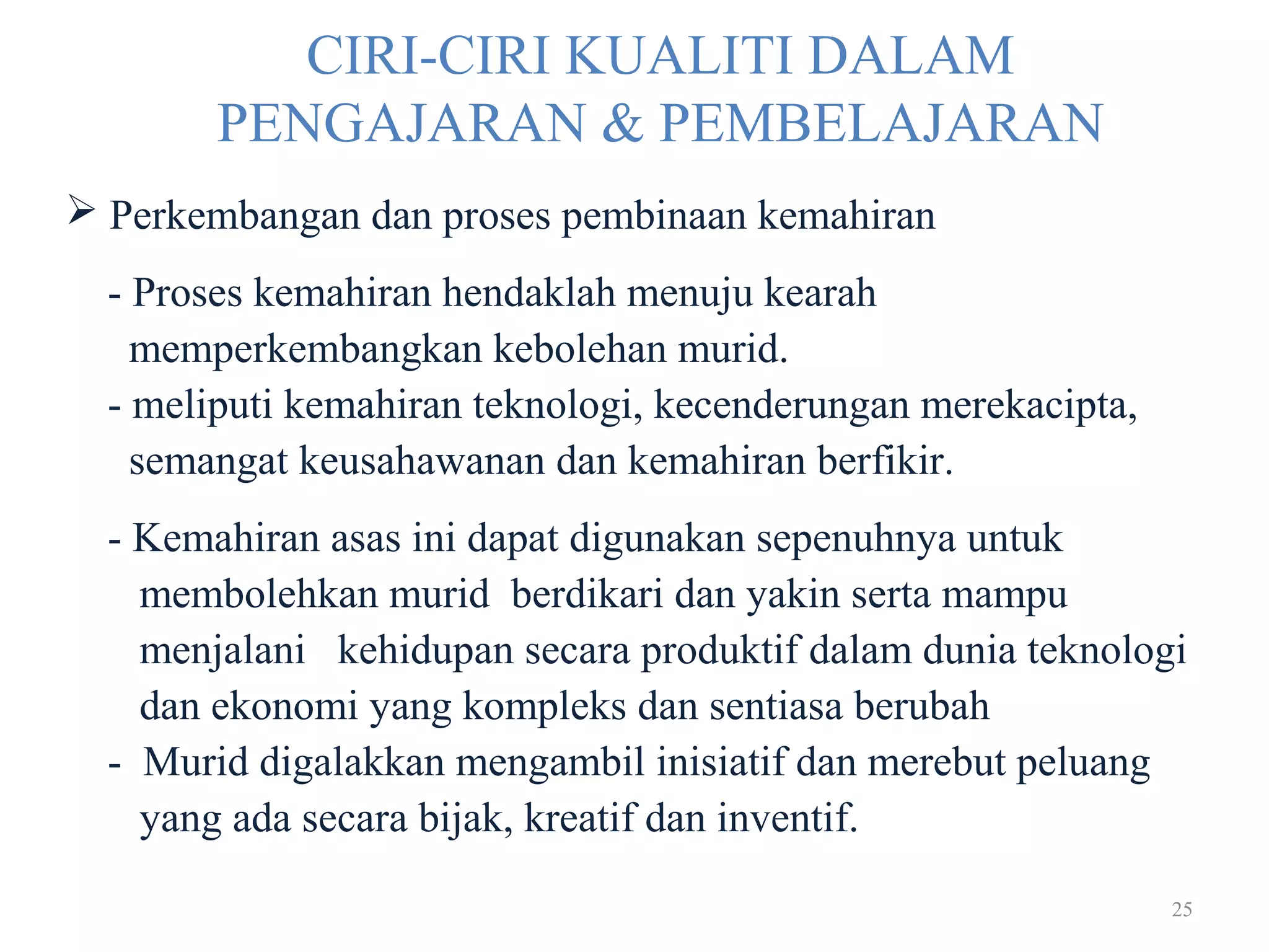 25
CIRI-CIRI KUALITI DALAM
PENGAJARAN & PEMBELAJARAN
 Perkembangan dan proses pembinaan kemahiran
- Proses kemahiran hendaklah menuju kearah
memperkembangkan kebolehan murid.
- meliputi kemahiran teknologi, kecenderungan merekacipta,
semangat keusahawanan dan kemahiran berfikir.
- Kemahiran asas ini dapat digunakan sepenuhnya untuk
membolehkan murid berdikari dan yakin serta mampu
menjalani kehidupan secara produktif dalam dunia teknologi
dan ekonomi yang kompleks dan sentiasa berubah
- Murid digalakkan mengambil inisiatif dan merebut peluang
yang ada secara bijak, kreatif dan inventif.
 