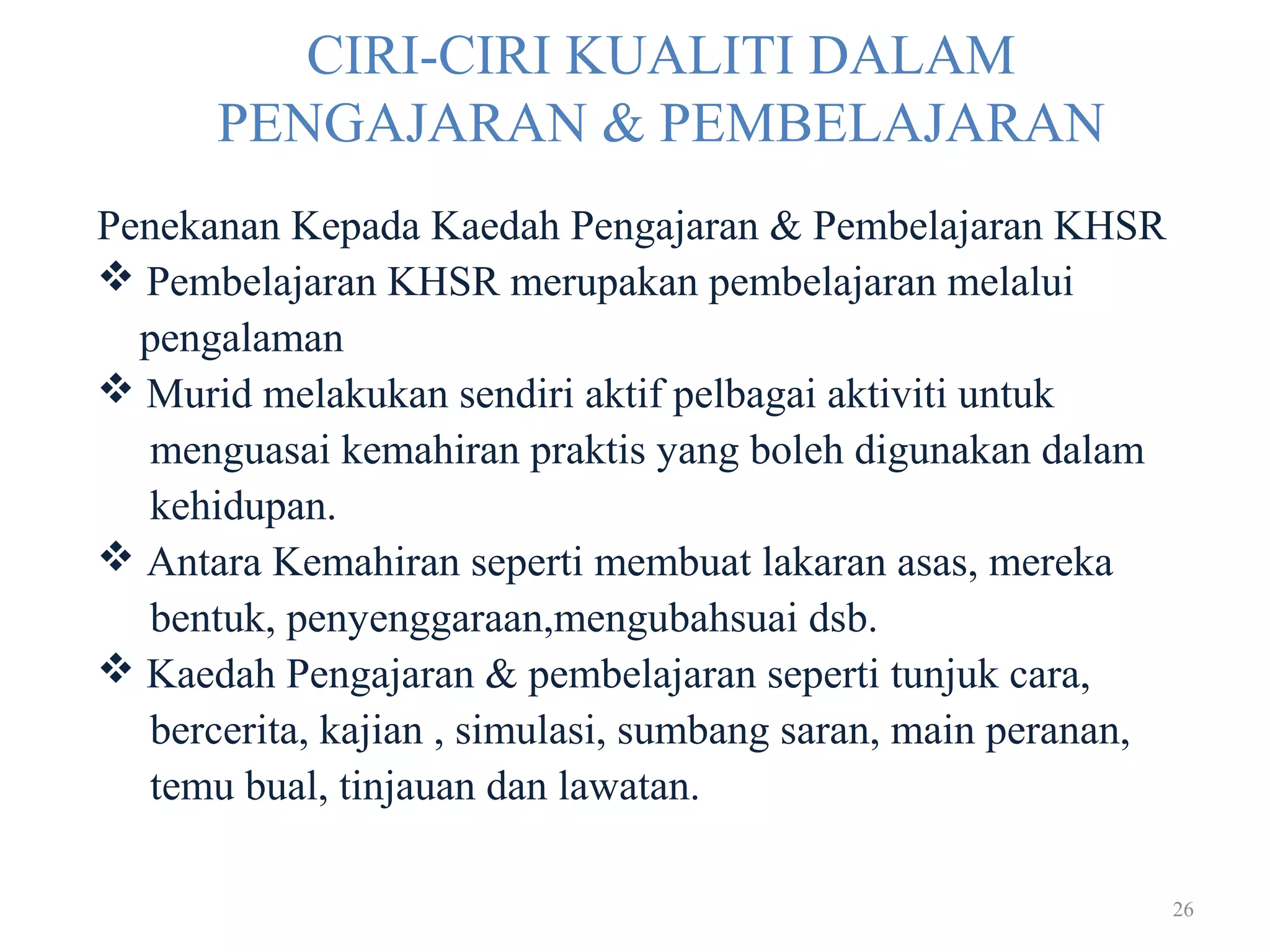 26
CIRI-CIRI KUALITI DALAM
PENGAJARAN & PEMBELAJARAN
Penekanan Kepada Kaedah Pengajaran & Pembelajaran KHSR
 Pembelajaran KHSR merupakan pembelajaran melalui
pengalaman
 Murid melakukan sendiri aktif pelbagai aktiviti untuk
menguasai kemahiran praktis yang boleh digunakan dalam
kehidupan.
 Antara Kemahiran seperti membuat lakaran asas, mereka
bentuk, penyenggaraan,mengubahsuai dsb.
 Kaedah Pengajaran & pembelajaran seperti tunjuk cara,
bercerita, kajian , simulasi, sumbang saran, main peranan,
temu bual, tinjauan dan lawatan.
 
