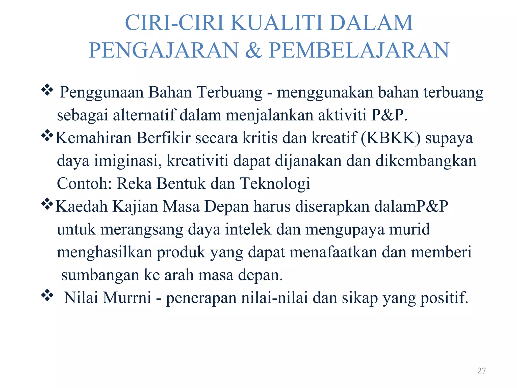 27
CIRI-CIRI KUALITI DALAM
PENGAJARAN & PEMBELAJARAN
 Penggunaan Bahan Terbuang - menggunakan bahan terbuang
sebagai alternatif dalam menjalankan aktiviti P&P.
Kemahiran Berfikir secara kritis dan kreatif (KBKK) supaya
daya imiginasi, kreativiti dapat dijanakan dan dikembangkan
Contoh: Reka Bentuk dan Teknologi
Kaedah Kajian Masa Depan harus diserapkan dalamP&P
untuk merangsang daya intelek dan mengupaya murid
menghasilkan produk yang dapat menafaatkan dan memberi
sumbangan ke arah masa depan.
 Nilai Murrni - penerapan nilai-nilai dan sikap yang positif.
 