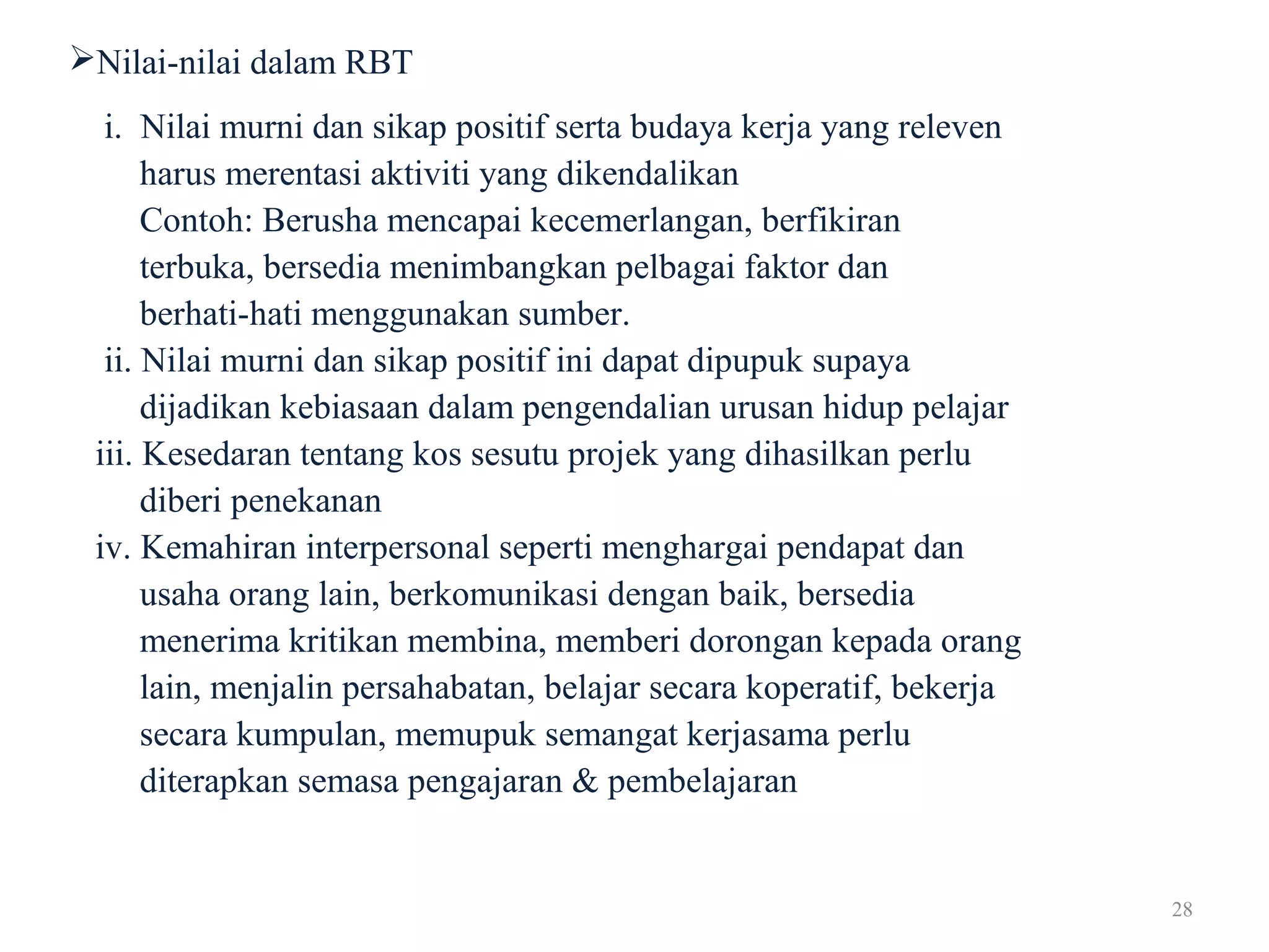28
Nilai-nilai dalam RBT
i. Nilai murni dan sikap positif serta budaya kerja yang releven
harus merentasi aktiviti yang dikendalikan
Contoh: Berusha mencapai kecemerlangan, berfikiran
terbuka, bersedia menimbangkan pelbagai faktor dan
berhati-hati menggunakan sumber.
ii. Nilai murni dan sikap positif ini dapat dipupuk supaya
dijadikan kebiasaan dalam pengendalian urusan hidup pelajar
iii. Kesedaran tentang kos sesutu projek yang dihasilkan perlu
diberi penekanan
iv. Kemahiran interpersonal seperti menghargai pendapat dan
usaha orang lain, berkomunikasi dengan baik, bersedia
menerima kritikan membina, memberi dorongan kepada orang
lain, menjalin persahabatan, belajar secara koperatif, bekerja
secara kumpulan, memupuk semangat kerjasama perlu
diterapkan semasa pengajaran & pembelajaran
 