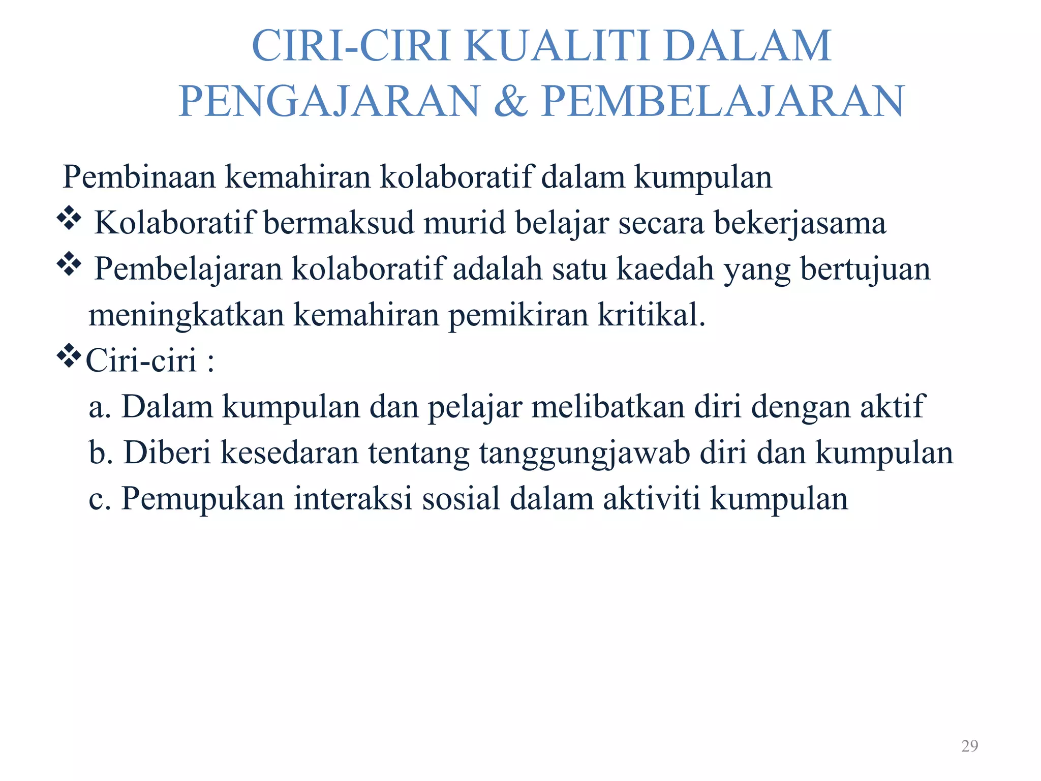 29
CIRI-CIRI KUALITI DALAM
PENGAJARAN & PEMBELAJARAN
Pembinaan kemahiran kolaboratif dalam kumpulan
 Kolaboratif bermaksud murid belajar secara bekerjasama
 Pembelajaran kolaboratif adalah satu kaedah yang bertujuan
meningkatkan kemahiran pemikiran kritikal.
Ciri-ciri :
a. Dalam kumpulan dan pelajar melibatkan diri dengan aktif
b. Diberi kesedaran tentang tanggungjawab diri dan kumpulan
c. Pemupukan interaksi sosial dalam aktiviti kumpulan
 