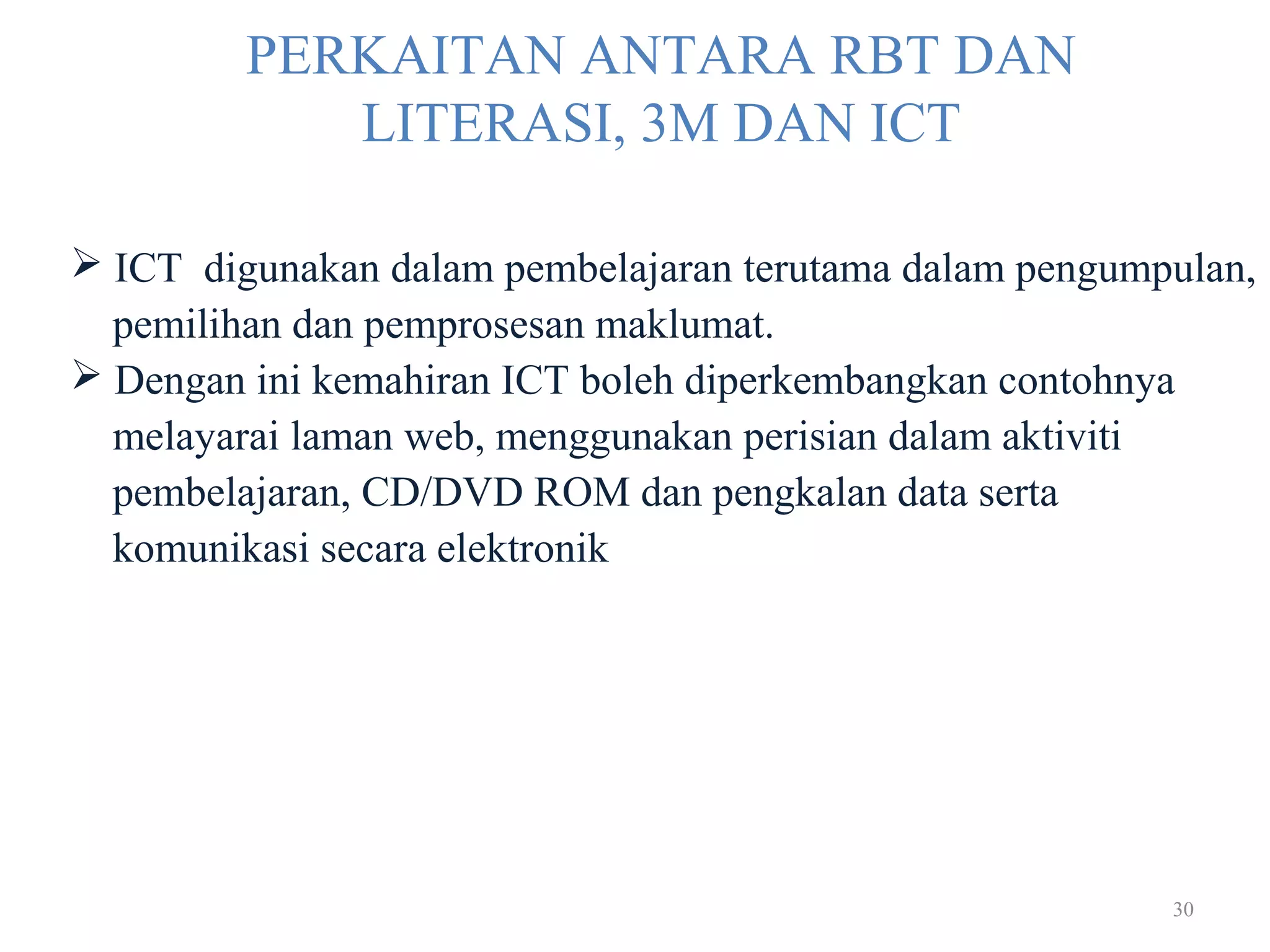 30
PERKAITAN ANTARA RBT DAN
LITERASI, 3M DAN ICT
 ICT digunakan dalam pembelajaran terutama dalam pengumpulan,
pemilihan dan pemprosesan maklumat.
 Dengan ini kemahiran ICT boleh diperkembangkan contohnya
melayarai laman web, menggunakan perisian dalam aktiviti
pembelajaran, CD/DVD ROM dan pengkalan data serta
komunikasi secara elektronik
 