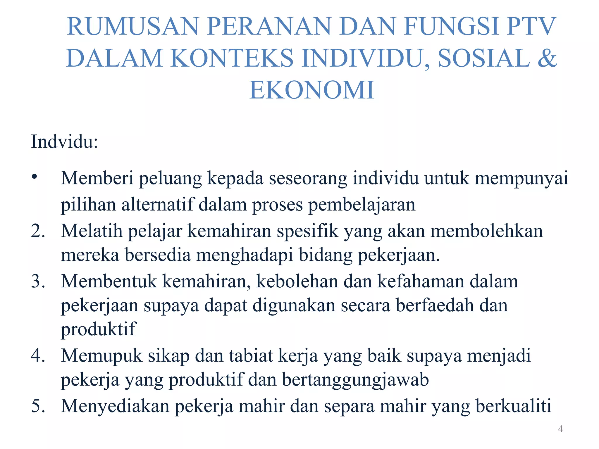 4
RUMUSAN PERANAN DAN FUNGSI PTV
DALAM KONTEKS INDIVIDU, SOSIAL &
EKONOMI
Indvidu:
• Memberi peluang kepada seseorang individu untuk mempunyai
pilihan alternatif dalam proses pembelajaran
2. Melatih pelajar kemahiran spesifik yang akan membolehkan
mereka bersedia menghadapi bidang pekerjaan.
3. Membentuk kemahiran, kebolehan dan kefahaman dalam
pekerjaan supaya dapat digunakan secara berfaedah dan
produktif
4. Memupuk sikap dan tabiat kerja yang baik supaya menjadi
pekerja yang produktif dan bertanggungjawab
5. Menyediakan pekerja mahir dan separa mahir yang berkualiti
 