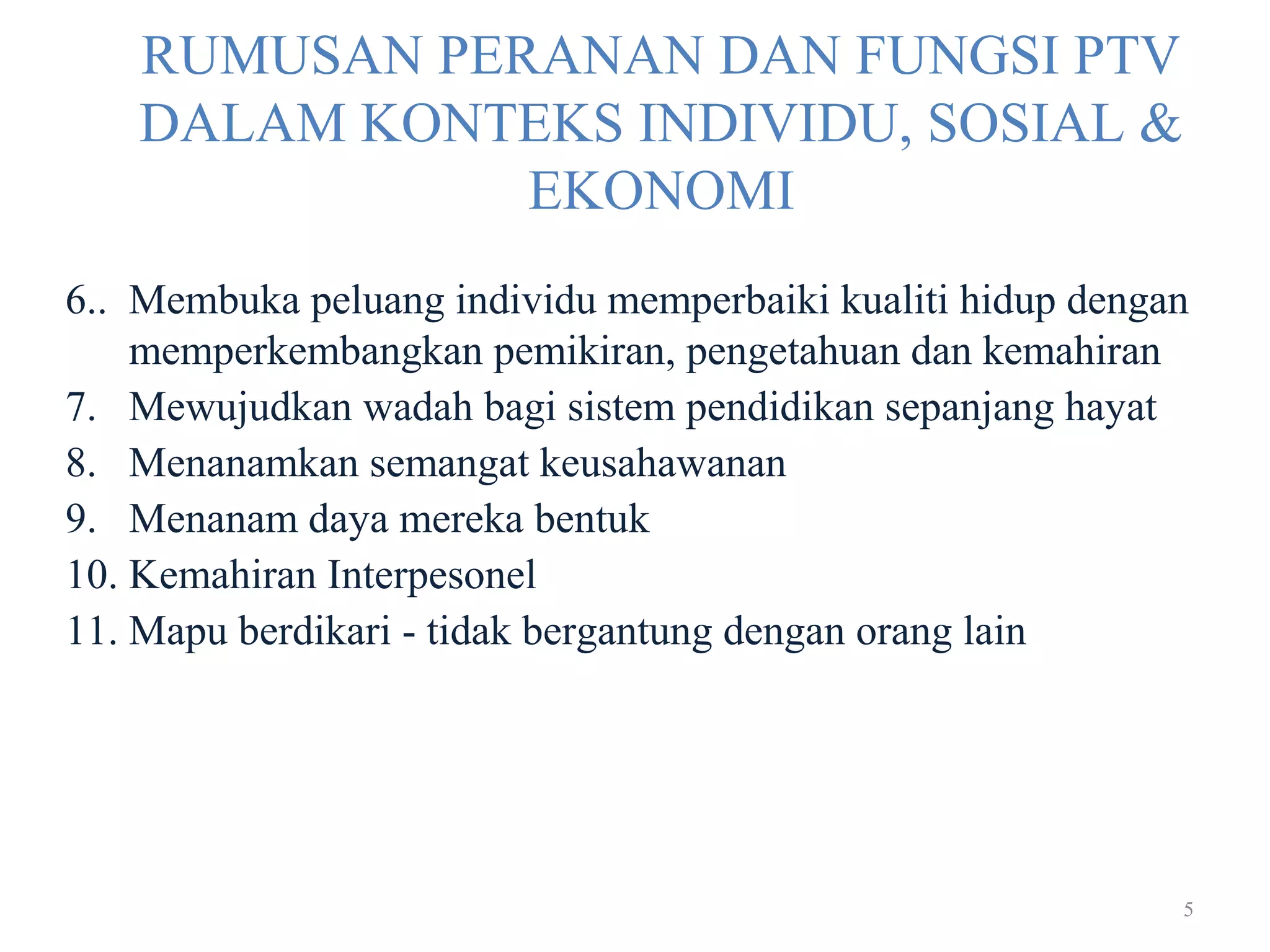 5
RUMUSAN PERANAN DAN FUNGSI PTV
DALAM KONTEKS INDIVIDU, SOSIAL &
EKONOMI
6.. Membuka peluang individu memperbaiki kualiti hidup dengan
memperkembangkan pemikiran, pengetahuan dan kemahiran
7. Mewujudkan wadah bagi sistem pendidikan sepanjang hayat
8. Menanamkan semangat keusahawanan
9. Menanam daya mereka bentuk
10. Kemahiran Interpesonel
11. Mapu berdikari - tidak bergantung dengan orang lain
 