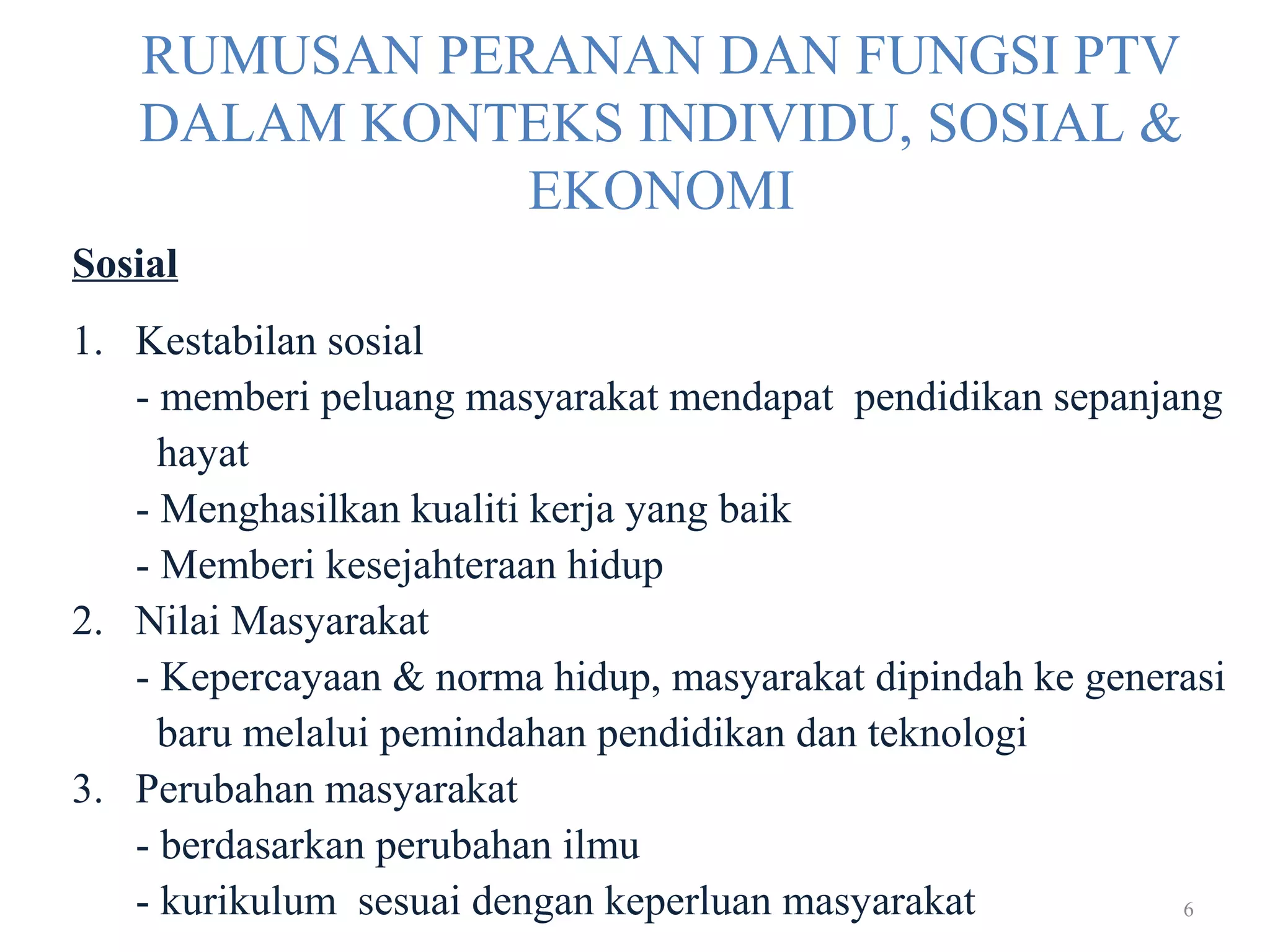 6
RUMUSAN PERANAN DAN FUNGSI PTV
DALAM KONTEKS INDIVIDU, SOSIAL &
EKONOMI
Sosial
1. Kestabilan sosial
- memberi peluang masyarakat mendapat pendidikan sepanjang
hayat
- Menghasilkan kualiti kerja yang baik
- Memberi kesejahteraan hidup
2. Nilai Masyarakat
- Kepercayaan & norma hidup, masyarakat dipindah ke generasi
baru melalui pemindahan pendidikan dan teknologi
3. Perubahan masyarakat
- berdasarkan perubahan ilmu
- kurikulum sesuai dengan keperluan masyarakat
 