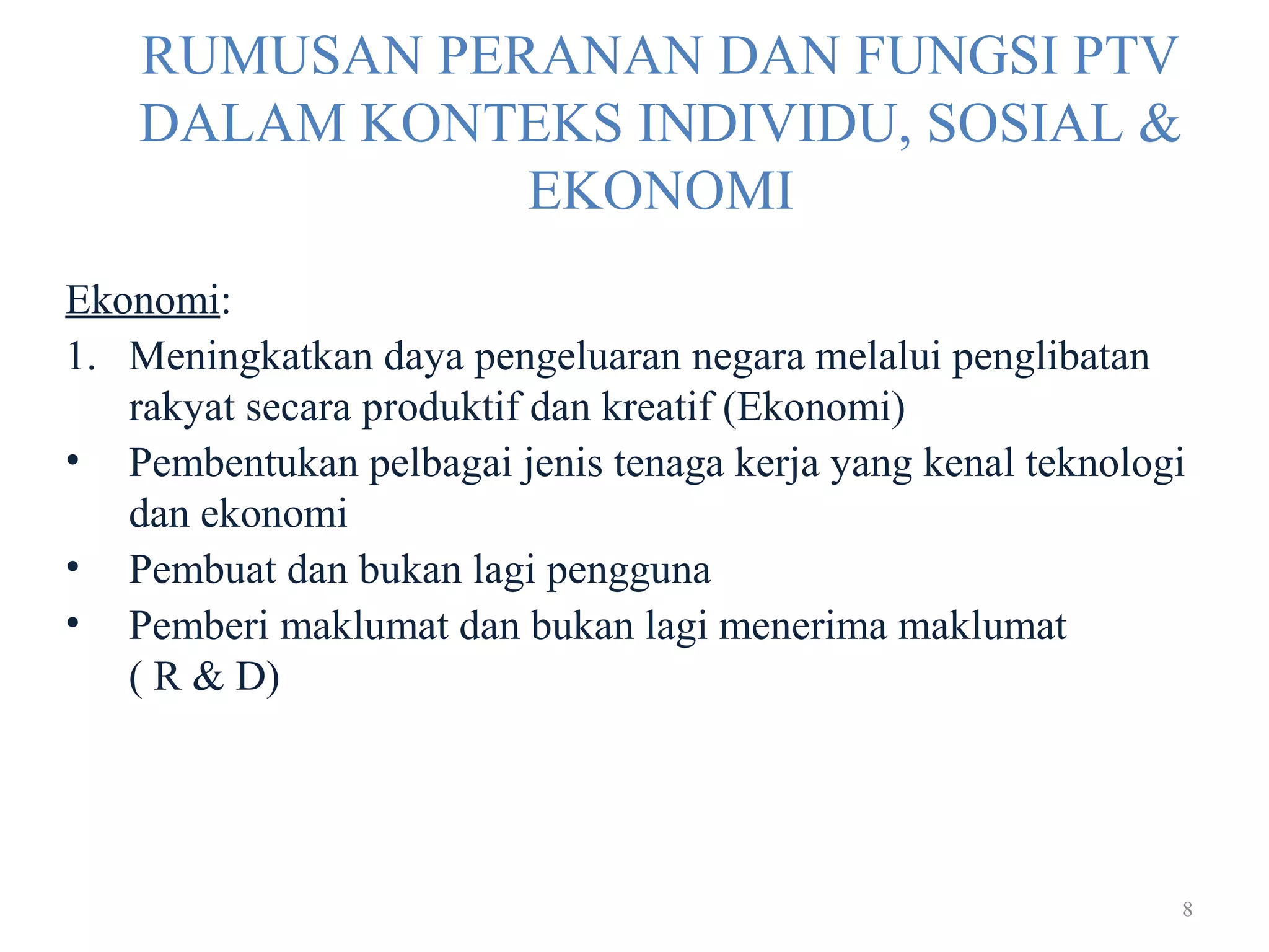 8
RUMUSAN PERANAN DAN FUNGSI PTV
DALAM KONTEKS INDIVIDU, SOSIAL &
EKONOMI
Ekonomi:
1. Meningkatkan daya pengeluaran negara melalui penglibatan
rakyat secara produktif dan kreatif (Ekonomi)
• Pembentukan pelbagai jenis tenaga kerja yang kenal teknologi
dan ekonomi
• Pembuat dan bukan lagi pengguna
• Pemberi maklumat dan bukan lagi menerima maklumat
( R & D)
 